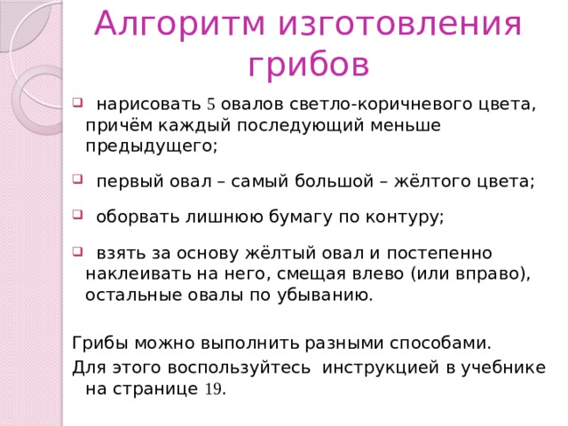 Алгоритм изготовления грибов  нарисовать 5 овалов светло-коричневого цвета, причём каждый последующий меньше предыдущего;  первый овал – самый большой – жёлтого цвета;  оборвать лишнюю бумагу по контуру;  взять за основу жёлтый овал и постепенно наклеивать на него, смещая влево (или вправо), остальные овалы по убыванию. Грибы можно выполнить разными способами. Для этого воспользуйтесь инструкцией в учебнике на странице 19 . 