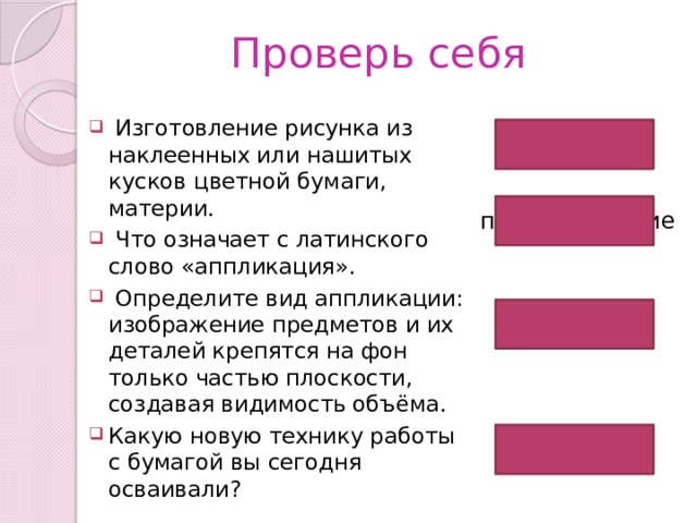 Проверь себя  Изготовление рисунка из наклеенных или нашитых кусков цветной бумаги, материи.  Что означает с латинского слово «аппликация».  Определите вид аппликации: изображение предметов и их деталей крепятся на фон только частью плоскости, создавая видимость объёма. Какую новую технику работы с бумагой вы сегодня осваивали? аппликация прикладывание объёмная обрывание 
