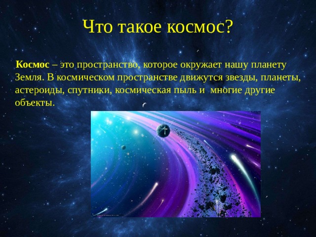 Что такое космос? Космос – это пространство, которое окружает нашу планету Земля. В космическом пространстве движутся звезды, планеты, астероиды, спутники, космическая пыль и многие другие объекты. 