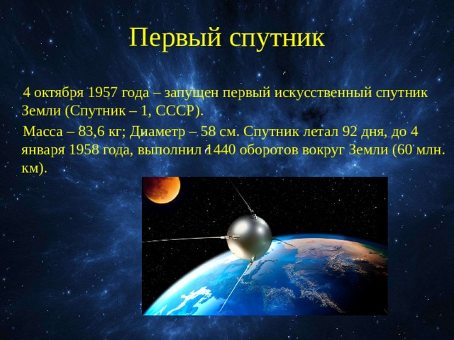 Первый спутник 4 октября 1957 года – запущен первый искусственный спутник Земли (Спутник – 1, СССР). Масса – 83,6 кг; Диаметр – 58 см. Спутник летал 92 дня, до 4 января 1958 года, выполнил 1440 оборотов вокруг Земли (60 млн. км). 