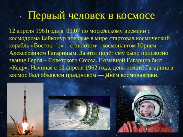 Первый человек в космосе 12 апреля 1961года в 09.07 по московскому времени с космодрома Байконур впервые в мире стартовал космический корабль «Восток - 1» - с пилотом – космонавтом Юрием Алексеевичем Гагариным. За этот полёт ему было присвоено звание Героя – Советского Союза. Позывной Гагарина был «Кедр». Начиная с 12 апреля 1962 года, день полёта Гагарина в космос был объявлен праздником — Днём космонавтики. 