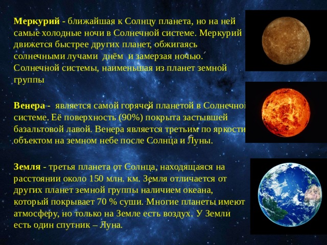  Меркурий - ближайшая к Солнцу планета, но на ней самые холодные ночи в Солнечной системе. Меркурий движется быстрее других планет, обжигаясь солнечными лучами днём и замерзая ночью. Солнечной системы, наименьшая из планет земной группы Венера - является самой горячей планетой в Солнечной системе. Её поверхность (90%) покрыта застывшей базальтовой лавой. Венера является третьим по яркости объектом на земном небе после Солнца и Луны. Земля - третья планета от Солнца, находящаяся на расстоянии около 150 млн. км. Земля отличается от других планет земной группы наличием океана, который покрывает 70 % суши. Многие планеты имеют атмосферу, но только на Земле есть воздух. У Земли есть один спутник – Луна. 