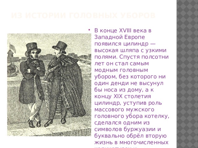 Из истории головных уборов В конце XVIII века в Западной Европе появился цилиндр — высокая шляпа с узкими полями. Спустя полсотни лет он стал самым модным головным убором, без которого ни один денди не высунул бы носа из дому, а к концу XIX столетия цилиндр, уступив роль массового мужского головного убора котелку, сделался одним из символов буржуазии и буквально обрёл вторую жизнь в многочисленных карикатурах и пропагандистских плакатах.   