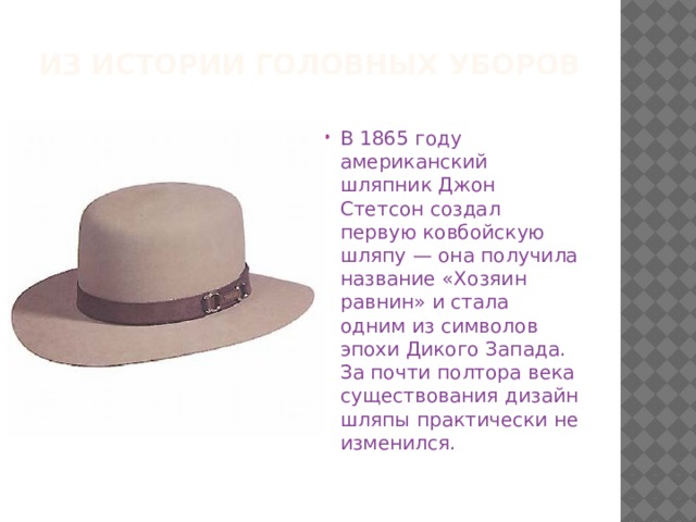 Из истории головных уборов В 1865 году американский шляпник Джон Стетсон создал первую ковбойскую шляпу — она получила название «Хозяин равнин» и стала одним из символов эпохи Дикого Запада. За почти полтора века существования дизайн шляпы практически не изменился. 