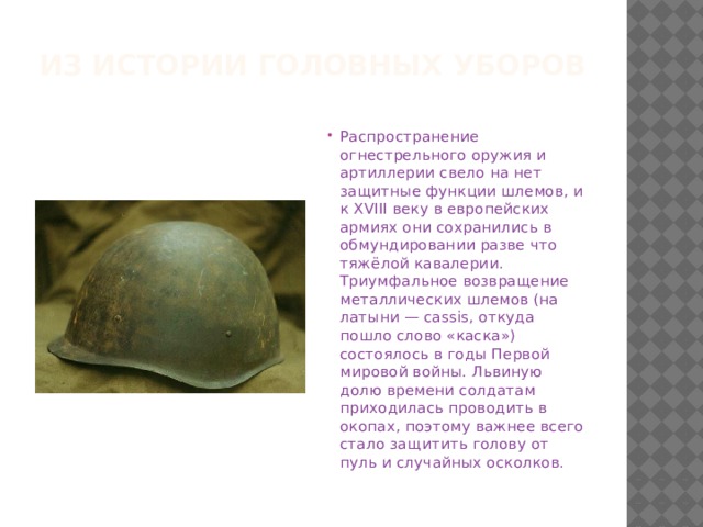 Из истории головных уборов Распространение огнестрельного оружия и артиллерии свело на нет защитные функции шлемов, и к XVIII веку в европейских армиях они сохранились в обмундировании разве что тяжёлой кавалерии. Триумфальное возвращение металлических шлемов (на латыни — cassis, откуда пошло слово «каска») состоялось в годы Первой мировой войны. Львиную долю времени солдатам приходилась проводить в окопах, поэтому важнее всего стало защитить голову от пуль и случайных осколков.   