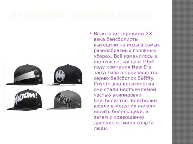 Из истории головных уборов Вплоть до середины XX века бейсболисты выходили на игры в самых разнообразных головных уборах. Всё изменилось в одночасье, когда в 1954 году компания New Era запустила в производство серию бейсболок 59Fifty. Спустя два десятилетия они стали неотъемлемой частью экипировки бейсболистов. Бейсболки вошли в моду: их начали носить болельщики, а затем и совершенно далёкие от мира спорта люди. 
