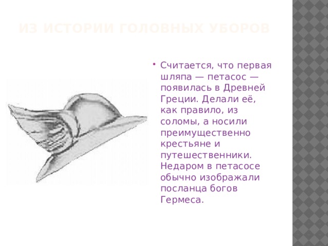 Из истории головных уборов Считается, что первая шляпа — петасос — появилась в Древней Греции. Делали её, как правило, из соломы, а носили преимущественно крестьяне и путешественники. Недаром в петасосе обычно изображали посланца богов Гермеса.   