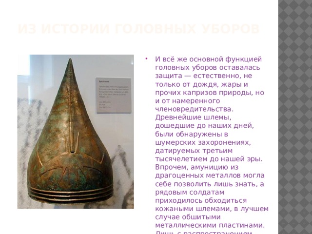 Из истории головных уборов И всё же основной функцией головных уборов оставалась защита — естественно, не только от дождя, жары и прочих капризов природы, но и от намеренного членовредительства. Древнейшие шлемы, дошедшие до наших дней, были обнаружены в шумерских захоронениях, датируемых третьим тысячелетием до нашей эры. Впрочем, амуницию из драгоценных металлов могла себе позволить лишь знать, а рядовым солдатам приходилось обходиться кожаными шлемами, в лучшем случае обшитыми металлическими пластинами. Лишь с распространением железа металлические шлемы стали неотъемлемой частью экипировки воина. 