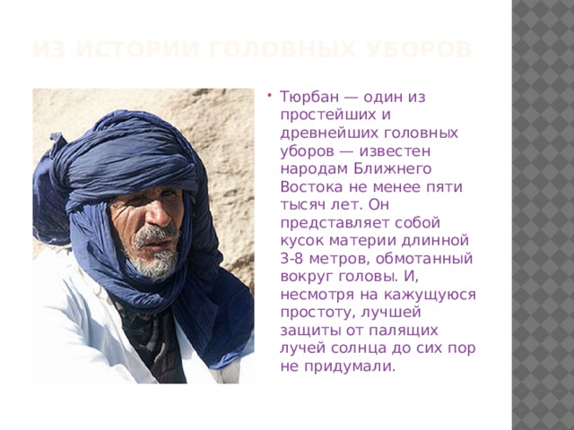 Из истории головных уборов Тюрбан — один из простейших и древнейших головных уборов — известен народам Ближнего Востока не менее пяти тысяч лет. Он представляет собой кусок материи длинной 3-8 метров, обмотанный вокруг головы. И, несмотря на кажущуюся простоту, лучшей защиты от палящих лучей солнца до сих пор не придумали. 