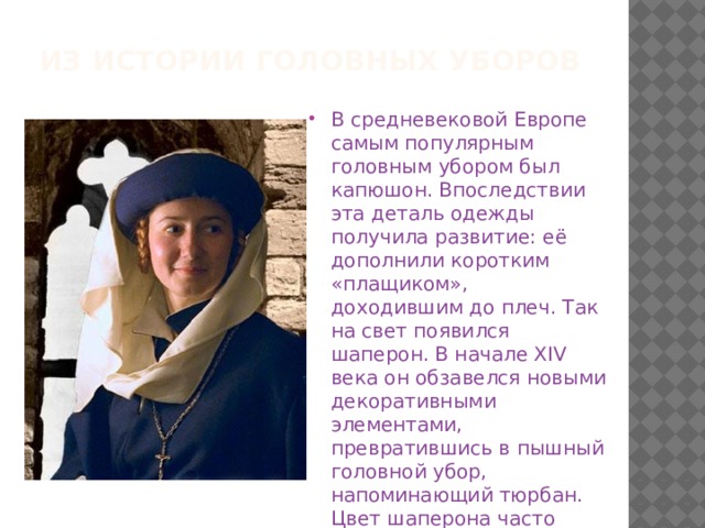 Из истории головных уборов В средневековой Европе самым популярным головным убором был капюшон. Впоследствии эта деталь одежды получила развитие: её дополнили коротким «плащиком», доходившим до плеч. Так на свет появился шаперон. В начале XIV века он обзавелся новыми декоративными элементами, превратившись в пышный головной убор, напоминающий тюрбан. Цвет шаперона часто указывал на политические взгляды его хозяина. 