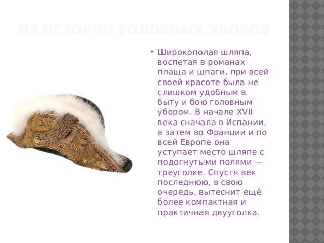 Из истории головных уборов Широкополая шляпа, воспетая в романах плаща и шпаги, при всей своей красоте была не слишком удобным в быту и бою головным убором. В начале XVII века сначала в Испании, а затем во Франции и по всей Европе она уступает место шляпе с подогнутыми полями — треуголке. Спустя век последнюю, в свою очередь, вытеснит ещё более компактная и практичная двууголка. 