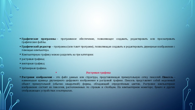 Графические программы  – программное обеспечение, позволяющее создавать, редактировать или просматривать графические файлы. Графический редактор  – программа (или пакет программ), позволяющая создавать и редактировать двумерные изображения с помощью компьютера. Компьютерную графику можно разделить на три категории: растровая графика; векторная графика; трёхмерная графика. Растровая графика Растровое изображение  – это файл данных или структура, представляющая прямоугольную сетку пикселей.  Пиксель  – наименьшая единица двухмерного цифрового изображения в растровой графике. Пиксель представляет собой неделимый объект прямоугольной (обычно квадратной) формы, обладающий определённым цветом. Растровое компьютерное изображение состоит из пикселов, расположенных по строкам и столбцам. На компьютерном мониторе, бумаге и других отображающих устройствах и материалах. 