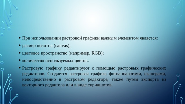 При использовании растровой графики важным элементом является: размер полотна (canvas); цветовое пространство (например, RGB); количество используемых цветов. Растровую графику редактируют с помощью растровых графических редакторов. Создается растровая графика фотоаппаратами, сканерами, непосредственно в растровом редакторе, также путем экспорта из векторного редактора или в виде скриншотов. 