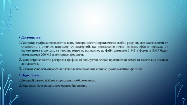 Достоинства: Растровая графика позволяет создать (воспроизвести) практически любой рисунок, вне зависимости от сложности, в отличие, например, от векторной, где невозможно точно передать эффект перехода от одного цвета к другому (в теории, конечно, возможно, но файл размером 1 МБ в формате BMP будет иметь размер 200 МБ в векторном формате). Распространённость: растровая графика используется сейчас практически везде: от маленьких значков до плакатов. Высокая скорость обработки сложных изображений, если не нужно масштабирование. Недостатки: Большой размер файлов с простыми изображениями. Невозможность идеального масштабирования. 