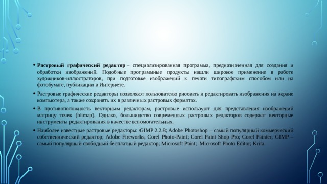 Растровый графический редактор  – специализированная программа, предназначенная для создания и обработки изображений. Подобные программные продукты нашли широкое применение в работе художников-иллюстраторов, при подготовке изображений к печати типографским способом или на фотобумаге, публикации в Интернете. Растровые графические редакторы позволяют пользователю рисовать и редактировать изображения на экране компьютера, а также сохранять их в различных растровых форматах. В противоположность векторным редакторам, растровые используют для представления изображений матрицу точек (bitmap). Однако, большинство современных растровых редакторов содержат векторные инструменты редактирования в качестве вспомогательных. Наиболее известные растровые редакторы: GIMP 2.2.8; Adobe Photoshop – самый популярный коммерческий собственнический редактор; Adobe Fireworks; Corel Photo-Paint; Corel Paint Shop Pro; Corel Painter; GIMP – самый популярный свободный бесплатный редактор; Microsoft Paint; Microsoft Photo Editor; Krita. 