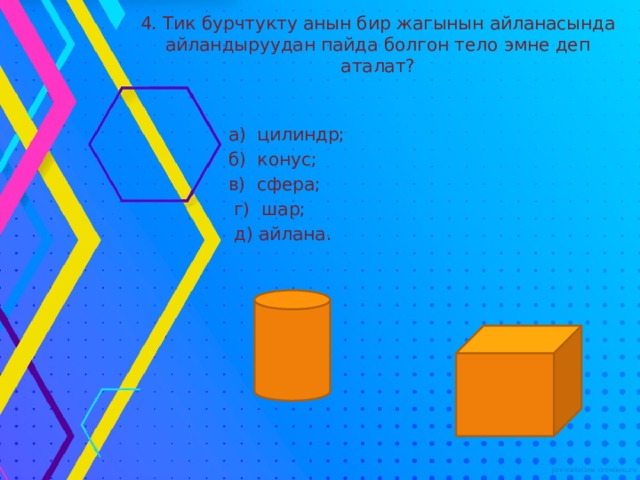 4. Тик бурчтукту анын бир жагынын айланасында айландыруудан пайда болгон тело эмне деп аталат?  а) цилиндр;  б) конус;  в) сфера;  г) шар;  д) айлана. 