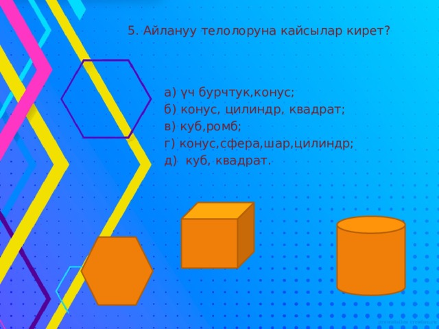 5. Айлануу телолоруна кайсылар кирет?  а) үч бурчтук,конус;  б) конус, цилиндр, квадрат;  в) куб,ромб;  г) конус,сфера,шар,цилиндр;  д) куб, квадрат. 