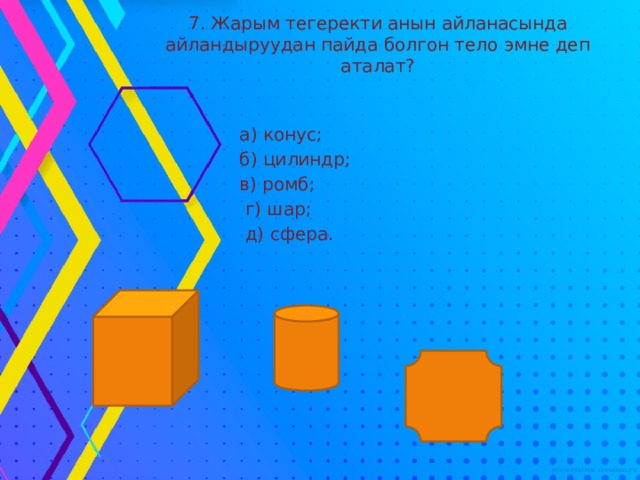 7. Жарым тегеректи анын айланасында айландыруудан пайда болгон тело эмне деп аталат?  а) конус;  б) цилиндр;  в) ромб;  г) шар;  д) сфера. 