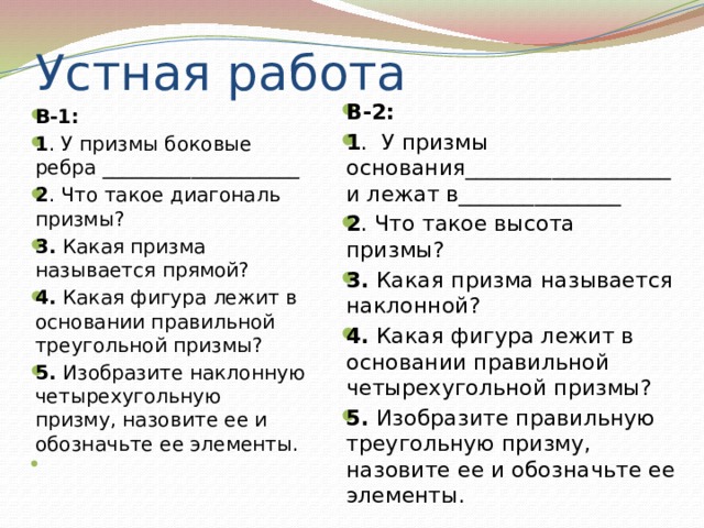 Устная работа В-2: 1 . У призмы основания___________________и лежат в_______________ 2 . Что такое высота призмы? 3. Какая призма называется наклонной? 4. Какая фигура лежит в основании правильной четырехугольной призмы? 5. Изобразите правильную треугольную призму, назовите ее и обозначьте ее элементы. В-1: 1 . У призмы боковые ребра ____________________ 2 . Что такое диагональ призмы? 3. Какая призма называется прямой? 4. Какая фигура лежит в основании правильной треугольной призмы? 5. Изобразите наклонную четырехугольную призму, назовите ее и обозначьте ее элементы.   