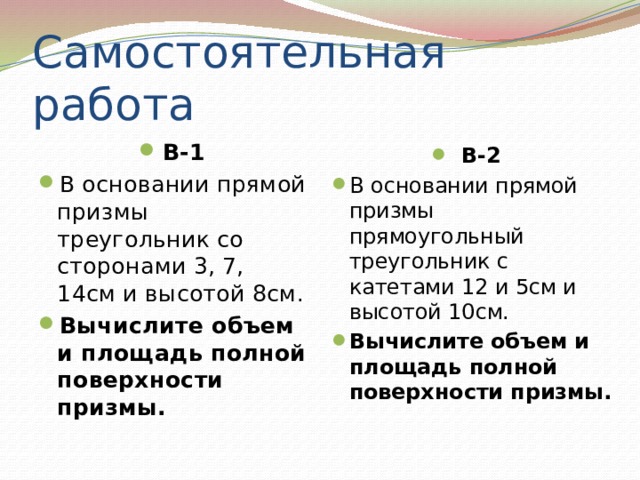 Самостоятельная работа В-1 В основании прямой призмы треугольник со сторонами 3, 7, 14см и высотой 8см. Вычислите объем и площадь полной поверхности призмы. В-2 В основании прямой призмы прямоугольный треугольник с катетами 12 и 5см и высотой 10см. Вычислите объем и площадь полной поверхности призмы. 