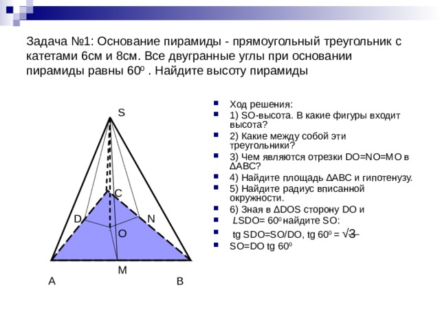 Задача №1: Основание пирамиды - прямоугольный треугольник с катетами 6см и 8см. Все двугранные углы при основании пирамиды равны 60 0 . Найдите высоту пирамиды Ход решения: 1) SO-высота. В какие фигуры входит высота? 2) Какие между собой эти треугольники? 3) Чем являются отрезки DO=NO=MO в ∆АВС? 4) Найдите площадь ∆АВС и гипотенузу. 5) Найдите радиус вписанной окружности. 6) Зная в ∆DOS сторону DO и  L SDO= 60 0 найдите SO:  tg SDO=SO/DO, tg 60 0 = √3 SO=DO tg 60 0  S С N D O M В А 