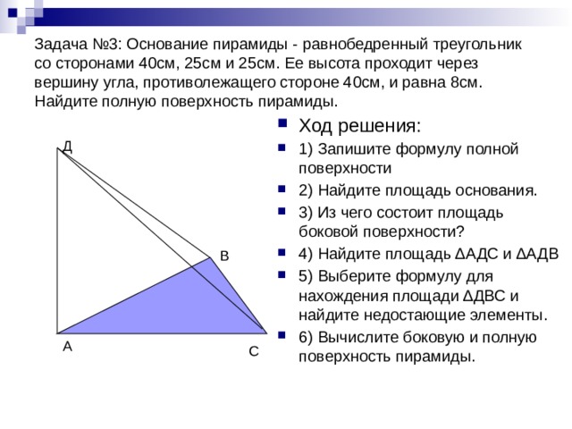 Задача №3: Основание пирамиды - равнобедренный треугольник со сторонами 40см, 25см и 25см. Ее высота проходит через вершину угла, противолежащего стороне 40см, и равна 8см. Найдите полную поверхность пирамиды. Ход решения: 1) Запишите формулу полной поверхности 2) Найдите площадь основания. 3) Из чего состоит площадь боковой поверхности? 4) Найдите площадь ∆АДС и ∆АДВ 5) Выберите формулу для нахождения площади ∆ДВС и найдите недостающие элементы. 6) Вычислите боковую и полную поверхность пирамиды. Д В А С 