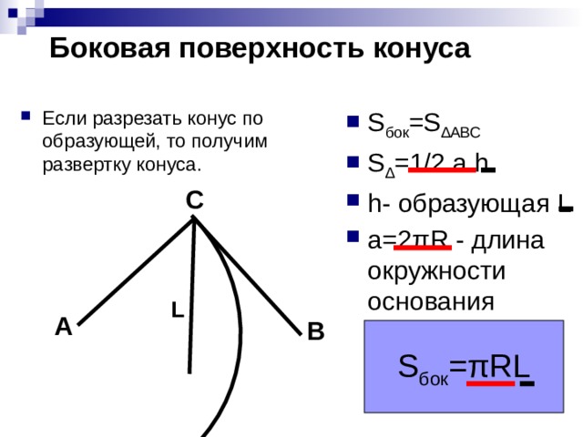 Боковая поверхность конуса S бок =S ∆АВС S ∆ =1/2 a h h- образующая L a=2πR - длина окружности основания Если разрезать конус по образующей, то получим развертку конуса. C L A B S бок =πRL 