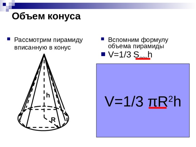 Объем конуса Вспомним формулу объема пирамиды V=1/3 S осн h Рассмотрим пирамиду вписанную в конус Чем больше сторон у основания пирамиды тем больше пирамида стремится к конусу, а площадь основания к площади круга. Выведите самостоятельно формулу объема конуса V=1/3 πR 2 h h R 