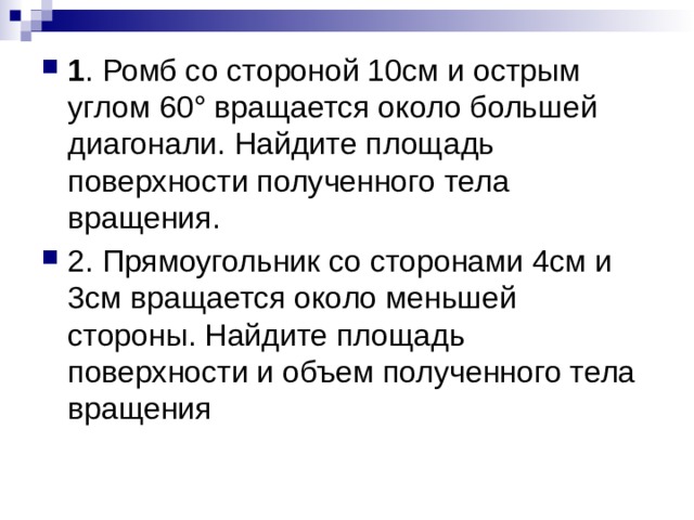 1 . Ромб со стороной 10см и острым углом 60° вращается около большей диагонали. Найдите площадь поверхности полученного тела вращения. 2. Прямоугольник со сторонами 4см и 3см вращается около меньшей стороны. Найдите площадь поверхности и объем полученного тела вращения 
