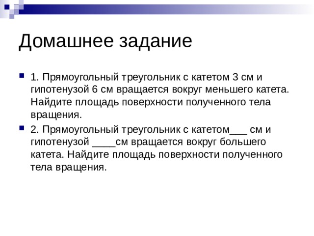 Домашнее задание 1. Прямоугольный треугольник с катетом 3 см и гипотенузой 6 см вращается вокруг меньшего катета. Найдите площадь поверхности полученного тела вращения. 2. Прямоугольный треугольник с катетом___ см и гипотенузой ____см вращается вокруг большего катета. Найдите площадь поверхности полученного тела вращения. 