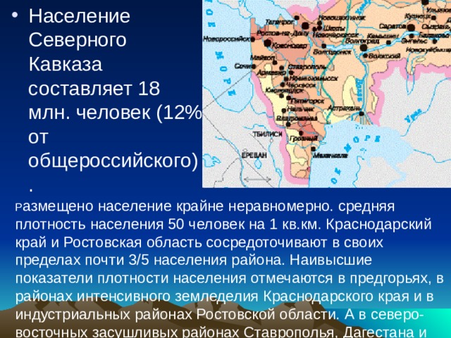 Население Северного Кавказа составляет 18 млн. человек (12% от общероссийского). Р азмещено население крайне неравномерно. средняя плотность населения 50 человек на 1 кв.км. Краснодарский край и Ростовская область сосредоточивают в своих пределах почти 3/5 населения района. Наивысшие показатели плотности населения отмечаются в предгорьях, в районах интенсивного земледелия Краснодарского края и в индустриальных районах Ростовской области. А в северо-восточных засушливых районах Ставрополья, Дагестана и Ростовской области население крайне малочисленно. 