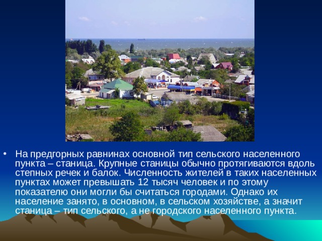 На предгорных равнинах основной тип сельского населенного пункта – станица. Крупные станицы обычно протягиваются вдоль степных речек и балок. Численность жителей в таких населенных пунктах может превышать 12 тысяч человек и по этому показателю они могли бы считаться городами. Однако их население занято, в основном, в сельском хозяйстве, а значит станица – тип сельского, а не городского населенного пункта.    