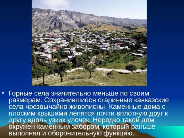 Горные села значительно меньше по своим размерам. Сохранившиеся старинные кавказские села чрезвычайно живописны. Каменные дома с плоским крышами лепятся почти вплотную друг к другу вдоль узких улочек. Нередко такой дом окружен каменным забором, который раньше выполнял и оборонительную функцию.  