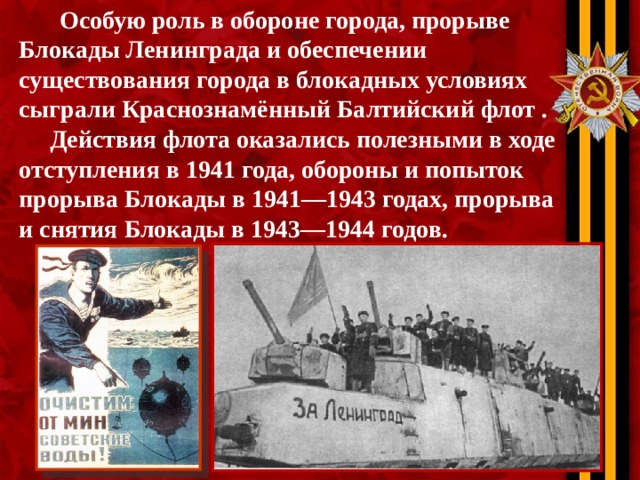  Особую роль в обороне города, прорыве Блокады Ленинграда и обеспечении существования города в блокадных условиях сыграли Краснознамённый Балтийский флот .  Действия флота оказались полезными в ходе отступления в 1941 года, обороны и попыток прорыва Блокады в 1941—1943 годах, прорыва и снятия Блокады в 1943—1944 годов. 