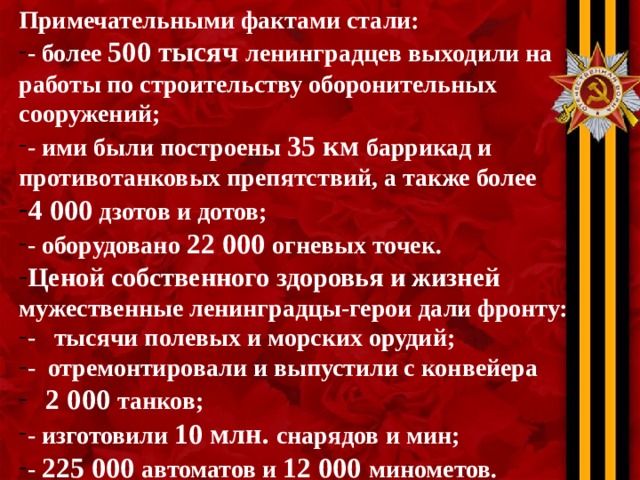 Примечательными фактами стали: - более 500 тысяч ленинградцев выходили на работы по строительству оборонительных сооружений; - ими были построены 35 км баррикад и противотанковых препятствий, а также более 4 000 дзотов и дотов; - оборудовано 22 000 огневых точек. Ценой собственного здоровья и жизней мужественные ленинградцы-герои дали фронту: - тысячи полевых и морских орудий; - отремонтировали и выпустили с конвейера  2 000 танков; - изготовили 10 млн. снарядов и мин; - 225 000 автоматов и 12 000 минометов. 