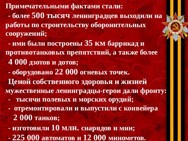 Примечательными фактами стали: - более 500 тысяч ленинградцев выходили на работы по строительству оборонительных сооружений; - ими были построены 35 км баррикад и противотанковых препятствий, а также более 4 000 дзотов и дотов; - оборудовано 22 000 огневых точек. Ценой собственного здоровья и жизней мужественные ленинградцы-герои дали фронту: - тысячи полевых и морских орудий; - отремонтировали и выпустили с конвейера  2 000 танков; - изготовили 10 млн. снарядов и мин; - 225 000 автоматов и 12 000 минометов. 