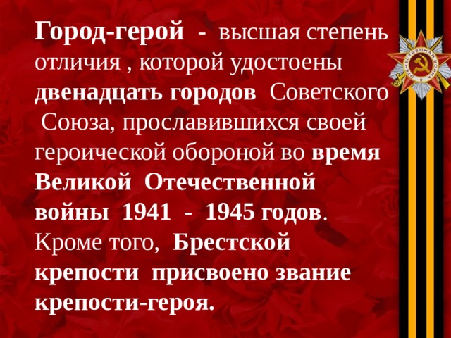 Город-герой - высшая степень отличия , которой удостоены двенадцать городов Советского Союза, прославившихся своей героической обороной во время Великой Отечественной войны 1941 - 1945 годов . Кроме того, Брестской крепости присвоено звание крепости-героя. 