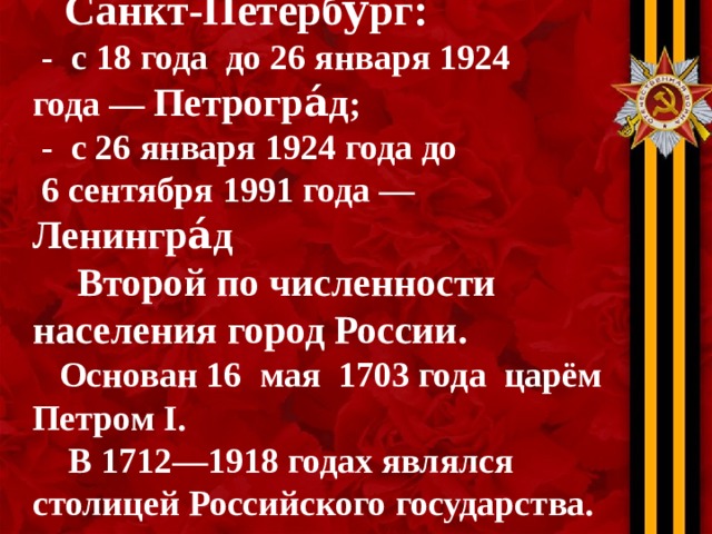  Санкт-Петербу́рг :  - с 18 года  до 26 января 1924 года — Петрогра́д ;  - с 26 января 1924 года до  6 сентября 1991 года — Ленингра́д   Второй по численности населения город России .   Основан 16  мая 1703 года царём  Петром I .  В 1712—1918 годах являлся столицей Российского государства. 