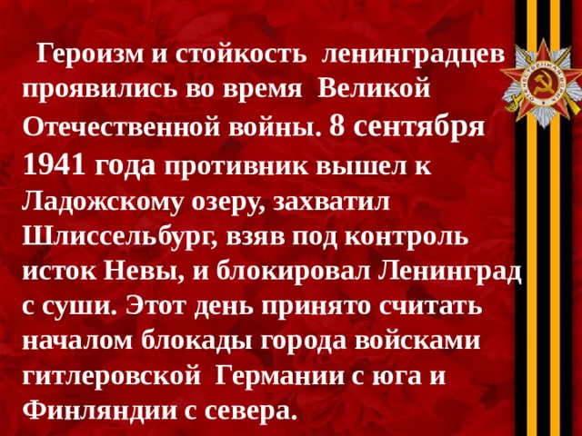  Героизм и стойкость ленинградцев проявились во время Великой Отечественной войны. 8 сентября 1941 года противник вышел к Ладожскому озеру, захватил Шлиссельбург, взяв под контроль исток Невы, и блокировал Ленинград с суши. Этот день принято считать началом блокады города войсками гитлеровской Германии с юга и Финляндии с севера. 