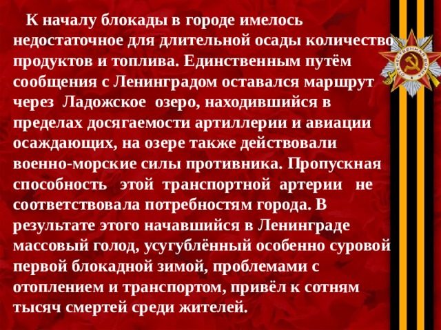  К началу блокады в городе имелось недостаточное для длительной осады количество продуктов и топлива. Единственным путём сообщения с Ленинградом оставался маршрут через Ладожское озеро, находившийся в пределах досягаемости артиллерии и авиации осаждающих, на озере также действовали военно-морские силы противника. Пропускная способность этой транспортной артерии не соответствовала потребностям города. В результате этого начавшийся в Ленинграде массовый голод, усугублённый особенно суровой первой блокадной зимой, проблемами с отоплением и транспортом, привёл к сотням тысяч смертей среди жителей. 