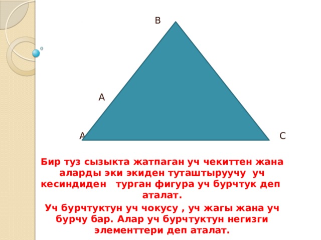  В  А С  A C Бир туз сызыкта жатпаган уч чекиттен жана аларды эки экиден туташтыруучу уч кесиндиден турган фигура уч бурчтук деп аталат. Уч бурчтуктун уч чокусу , уч жагы жана уч бурчу бар. Алар уч бурчтуктун негизги элементтери деп аталат. 
