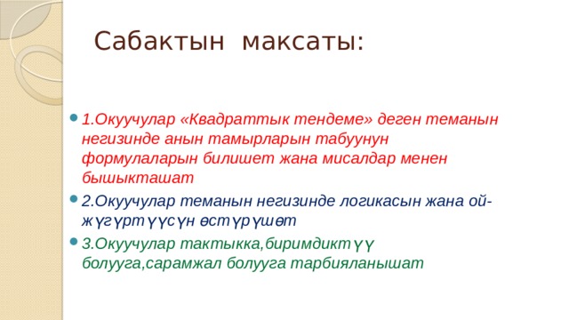 Сабактын максаты: 1.Окуучулар «Квадраттык тендеме» деген теманын негизинде анын тамырларын табуунун формулаларын билишет жана мисалдар менен бышыкташат 2.Окуучулар теманын негизинде логикасын жана ой-жүгүртүүсүн өстүрүшөт 3.Окуучулар тактыкка,биримдиктүү болууга,сарамжал болууга тарбияланышат   