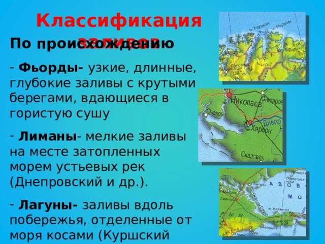 Классификация заливов По происхождению  Фьорды- узкие, длинные, глубокие заливы с крутыми берегами, вдающиеся в гористую сушу  Лиманы - мелкие заливы на месте затопленных морем устьевых рек (Днепровский и др.).  Лагуны- заливы вдоль побережья, отделенные от моря косами (Куршский залив и т. д.) 