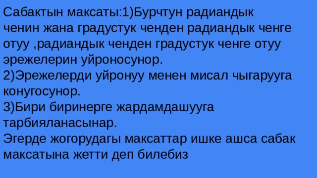 Сабактын максаты:1)Бурчтун радиандык ченин жана градустук ченден радиандык ченге отуу ,радиандык ченден градустук ченге отуу эрежелерин уйроносунор. 2)Эрежелерди уйронуу менен мисал чыгарууга конугосунор. 3)Бири биринерге жардамдашууга тарбияланасынар. Эгерде жогорудагы максаттар ишке ашса сабак максатына жетти деп билебиз 