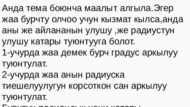 Анда тема боюнча маалыт алгыла.Эгер жаа бурчту олчоо учун кызмат кылса,анда аны же айлананын улушу ,же радиустун улушу катары туюнтууга болот. 1-учурда жаа демек бурч градус аркылуу туюнтулат. 2-учурда жаа анын радиуска тиешелуулугун корсоткон сан аркылуу туюнтулат. Бурчтун радиандык чени катары айлананын бурчту тузгон жаасынын узундугунун анын радиусуна болгон катышы аталат 
