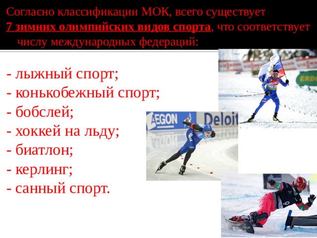 Согласно классификации МОК, всего существует 7 зимних олимпийских видов спорта , что соответствует числу международных федераций: - лыжный спорт; - конькобежный спорт; - бобслей; - хоккей на льду; - биатлон; - керлинг; - санный спорт. 