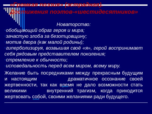 «Громкая поэзия» (эстрадная).  Достижения поэтов-«шестидесятников» Новаторство: обобщающий образ героя и мира; зачастую злоба за безотцовщину; мотив двора (как малой родины); гиперболизируя, возвышая своё «я», герой воспринимает себя рядовым представителем поколения; стремление к обычности; исповедальность перед всем миром, всему миру. Желание быть посредниками между прекрасным будущим и настоящим  драматичное осознание своей жертвенности, так как время не дало возможности стать великими  внутренний трагизм, когда приходится жертвовать собой, своими желаниями ради будущего. 