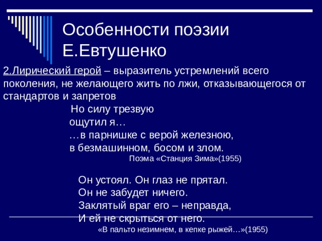 Особенности поэзии Е.Евтушенко 2.Лирический герой – выразитель устремлений всего поколения, не желающего жить по лжи, отказывающегося от стандартов и запретов  Но силу трезвую  ощутил я… … в парнишке с верой железною,  в безмашинном, босом и злом.  Поэма «Станция Зима»(1955)  Он устоял. Он глаз не прятал.  Он не забудет ничего.  Заклятый враг его – неправда,  И ей не скрыться от него.  «В пальто незимнем, в кепке рыжей…»(1955) 