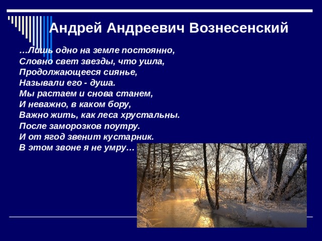 Андрей Андреевич Вознесенский … Лишь одно на земле постоянно, Словно свет звезды, что ушла, Продолжающееся сиянье, Называли его - душа. Мы растаем и снова станем, И неважно, в каком бору, Важно жить, как леса хрустальны. После заморозков поутру. И от ягод звенит кустарник. В этом звоне я не умру…  