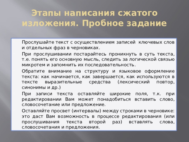 Этапы написания сжатого изложения. Пробное задание Прослушайте текст с осуществлением записей ключевых слов и отдельных фраз в черновиках. При прослушивании постарайтесь проникнуть в суть текста, т.е. понять его основную мысль, следить за логической связью микротем и запомнить их последовательность. Обратите внимание на структуру и языковое оформление текста: как начинается, как завершается, как используются в тексте выразительные средства (лексический повтор, синонимы и др.) При записи текста оставляйте широкие поля, т.к. при редактировании Вам может понадобиться вставить слово, словосочетание или предложение. Оставляйте просвет (интервалы) между строками в черновике: это даст Вам возможность в процессе редактирования (или прослушивания текста второй раз) вставлять слова, словосочетания и предложения. 